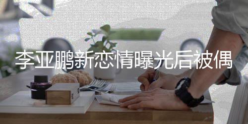 闲状鹏新曝光后被态轻着休偶遇李亚恋情 穿松